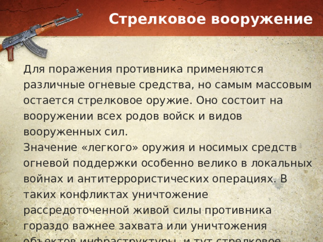 Стрелковое вооружение Для поражения противника применяются различные огневые средства, но самым массовым остается стрелковое оружие. Оно состоит на вооружении всех родов войск и видов вооруженных сил. Значение «легкого» оружия и носимых средств огневой поддержки особенно велико в локальных войнах и антитеррористических операциях. В таких конфликтах уничтожение рассредоточенной живой силы противника гораздо важнее захвата или уничтожения объектов инфраструктуры, и тут стрелковое оружие незаменимо. 
