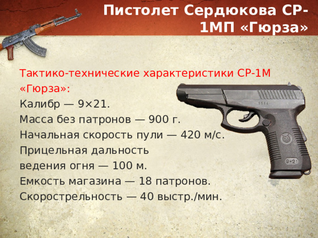 Пистолет Сердюкова СР-1МП «Гюрза» Тактико-технические характеристики СР-1М «Гюрза»: Калибр — 9×21. Масса без патронов — 900 г. Начальная скорость пули — 420 м/с. Прицельная дальность ведения огня — 100 м. Емкость магазина — 18 патронов. Скорострельность — 40 выстр./мин. 