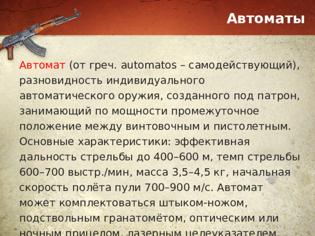 Автоматы Автомат (от греч. automatos – самодействующий), разновидность индивидуального автоматического оружия, созданного под патрон, занимающий по мощности промежуточное положение между винтовочным и пистолетным. Основные характеристики: эффективная дальность стрельбы до 400–600 м, темп стрельбы 600–700 выстр./мин, масса 3,5–4,5 кг, начальная скорость полёта пули 700–900 м/с. Автомат может комплектоваться штыком-ножом, подствольным гранатомётом, оптическим или ночным прицелом, лазерным целеуказателем. 