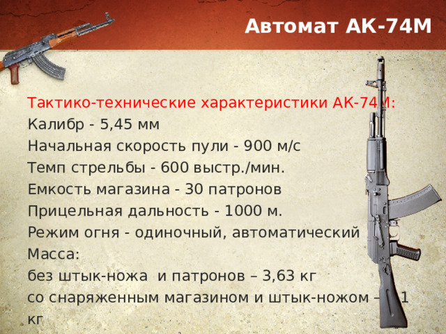Автомат АК-74М Тактико-технические характеристики АК-74М: Калибр - 5,45 мм Начальная скорость пули - 900 м/с Темп стрельбы - 600 выстр./мин. Емкость магазина - 30 патронов Прицельная дальность - 1000 м. Режим огня - одиночный, автоматический Масса: без штык-ножа и патронов – 3,63 кг со снаряженным магазином и штык-ножом – 4,1 кг 