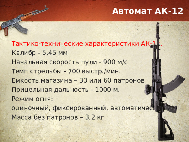 Автомат АК-12 Тактико-технические характеристики АК-12: Калибр - 5,45 мм Начальная скорость пули - 900 м/с Темп стрельбы - 700 выстр./мин. Емкость магазина – 30 или 60 патронов Прицельная дальность - 1000 м. Режим огня: одиночный, фиксированный, автоматический Масса без патронов – 3,2 кг 