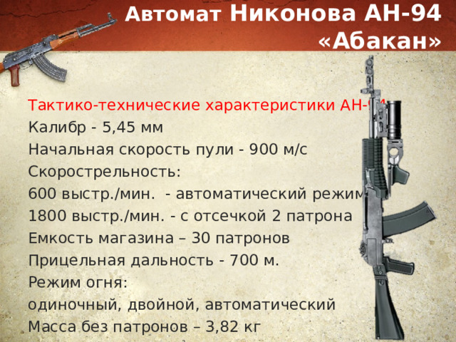 Автомат Никонова АН-94 «Абакан» Тактико-технические характеристики АН-94: Калибр - 5,45 мм Начальная скорость пули - 900 м/с Скорострельность: 600 выстр./мин. - автоматический режим 1800 выстр./мин. - с отсечкой 2 патрона Емкость магазина – 30 патронов Прицельная дальность - 700 м. Режим огня: одиночный, двойной, автоматический Масса без патронов – 3,82 кг 