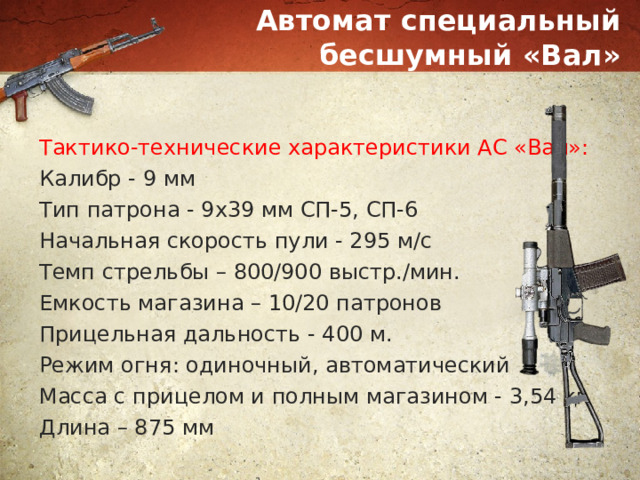 Автомат специальный бесшумный «Вал» Тактико-технические характеристики АС «Вал»: Калибр - 9 мм Тип патрона - 9х39 мм СП-5, СП-6 Начальная скорость пули - 295 м/с Темп стрельбы – 800/900 выстр./мин. Емкость магазина – 10/20 патронов Прицельная дальность - 400 м. Режим огня: одиночный, автоматический Масса с прицелом и полным магазином - 3,54 кг Длина – 875 мм 