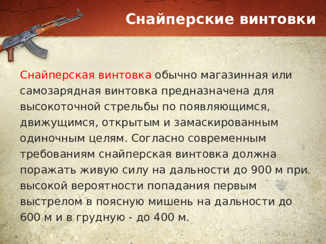 Снайперские винтовки Снайперская винтовка обычно магазинная или самозарядная винтовка предназначена для высокоточной стрельбы по появляющимся, движущимся, открытым и замаскированным одиночным целям. Согласно современным требованиям снайперская винтовка должна поражать живую силу на дальности до 900 м при высокой вероятности попадания первым выстрелом в поясную мишень на дальности до 600 м и в грудную - до 400 м. 
