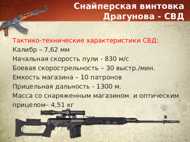 Снайперская винтовка Драгунова - СВД Тактико-технические характеристики СВД: Калибр – 7,62 мм Начальная скорость пули - 830 м/с Боевая скорострельность – 30 выстр./мин. Емкость магазина – 10 патронов Прицельная дальность - 1300 м. Масса со снаряженным магазином и оптическим прицелом– 4,51 кг 