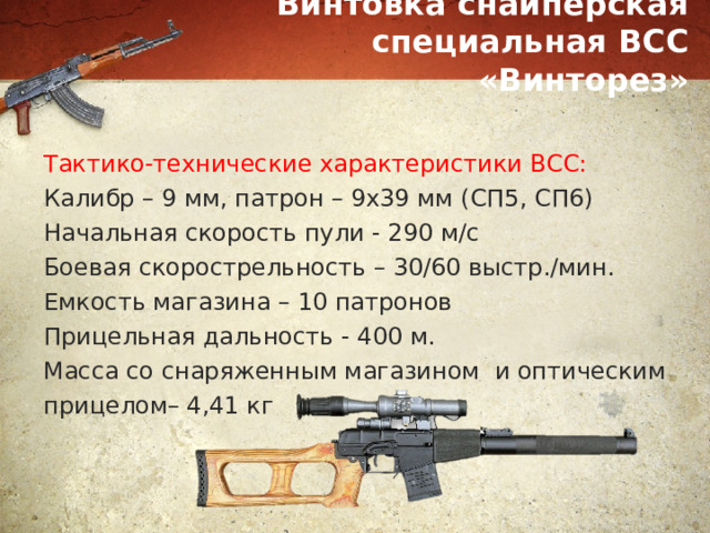 Винтовка снайперская специальная ВСС «Винторез» Тактико-технические характеристики ВСС: Калибр – 9 мм, патрон – 9х39 мм (СП5, СП6) Начальная скорость пули - 290 м/с Боевая скорострельность – 30/60 выстр./мин. Емкость магазина – 10 патронов Прицельная дальность - 400 м. Масса со снаряженным магазином и оптическим прицелом– 4,41 кг 