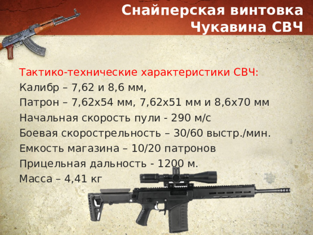Снайперская винтовка Чукавина СВЧ Тактико-технические характеристики СВЧ: Калибр – 7,62 и 8,6 мм, Патрон – 7,62х54 мм, 7,62х51 мм и 8,6х70 мм   Начальная скорость пули - 290 м/с Боевая скорострельность – 30/60 выстр./мин. Емкость магазина – 10/20 патронов Прицельная дальность - 1200 м. Масса – 4,41 кг 