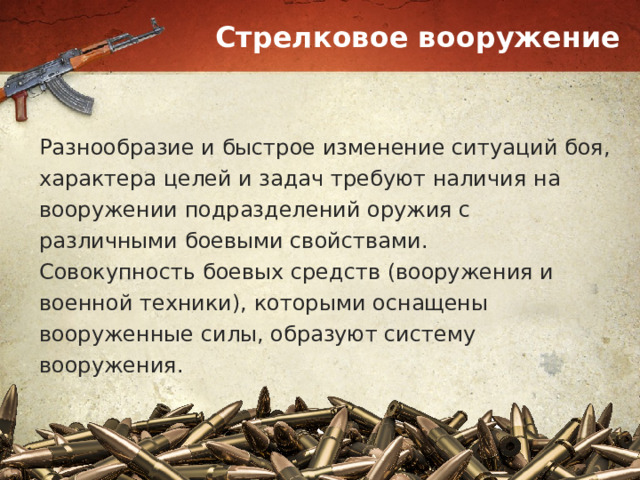 Стрелковое вооружение Разнообразие и быстрое изменение ситуаций боя, характера целей и задач требуют наличия на вооружении подразделений оружия с различными боевыми свойствами. Совокупность боевых средств (вооружения и военной техники), которыми оснащены вооруженные силы, образуют систему вооружения. 
