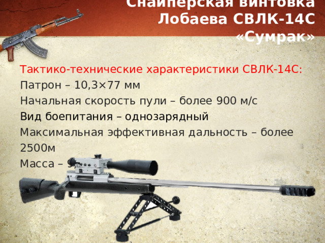 Снайперская винтовка Лобаева СВЛК-14С «Сумрак» Тактико-технические характеристики СВЛК-14С: Патрон – 10,3×77 мм Начальная скорость пули – более 900 м/с Вид боепитания – однозарядный Максимальная эффективная дальность – более 2500м Масса – 9,7 кг 