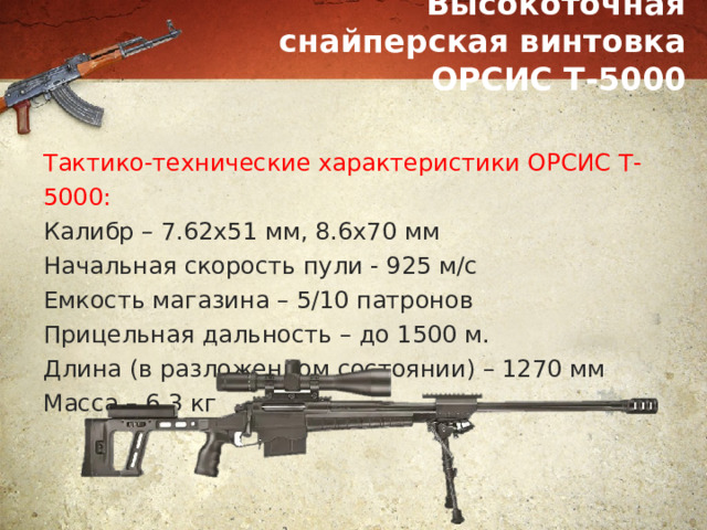 Высокоточная снайперская винтовка ОРСИС Т-5000 Тактико-технические характеристики ОРСИС Т-5000: Калибр – 7.62х51 мм, 8.6х70 мм Начальная скорость пули - 925 м/с Емкость магазина – 5/10 патронов Прицельная дальность – до 1500 м. Длина (в разложенном состоянии) – 1270 мм Масса – 6,3 кг 