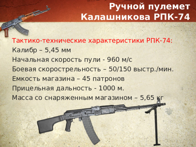 Ручной пулемет Калашникова РПК-74 Тактико-технические характеристики РПК-74: Калибр – 5,45 мм Начальная скорость пули - 960 м/с Боевая скорострельность – 50/150 выстр./мин. Емкость магазина – 45 патронов Прицельная дальность - 1000 м. Масса со снаряженным магазином – 5,65 кг 