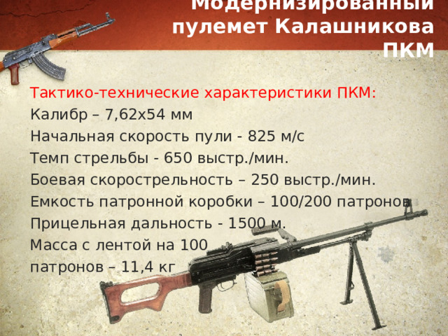 Модернизированный пулемет Калашникова ПКМ Тактико-технические характеристики ПКМ: Калибр – 7,62х54 мм Начальная скорость пули - 825 м/с Темп стрельбы - 650 выстр./мин. Боевая скорострельность – 250 выстр./мин. Емкость патронной коробки – 100/200 патронов Прицельная дальность - 1500 м. Масса с лентой на 100 патронов – 11,4 кг 