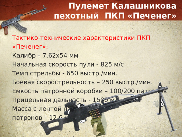 Пулемет Калашникова пехотный ПКП «Печенег» Тактико-технические характеристики ПКП «Печенег»: Калибр – 7,62х54 мм Начальная скорость пули - 825 м/с Темп стрельбы - 650 выстр./мин. Боевая скорострельность – 250 выстр./мин. Емкость патронной коробки – 100/200 патронов Прицельная дальность - 1500 м. Масса с лентой на 100 патронов – 12,6 кг 