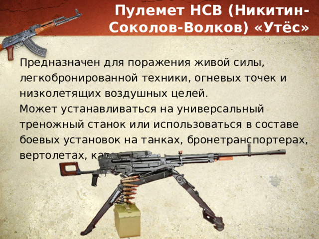 Пулемет НСВ (Никитин-Соколов-Волков) «Утёс» Предназначен для поражения живой силы, легкобронированной техники, огневых точек и низколетящих воздушных целей. Может устанавливаться на универсальный треножный станок или использоваться в составе боевых установок на танках, бронетранспортерах, вертолетах, катерах. 