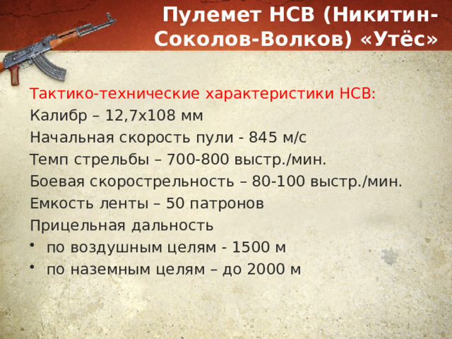 Пулемет НСВ (Никитин-Соколов-Волков) «Утёс» Тактико-технические характеристики НСВ: Калибр – 12,7х108 мм Начальная скорость пули - 845 м/с Темп стрельбы – 700-800 выстр./мин. Боевая скорострельность – 80-100 выстр./мин. Емкость ленты – 50 патронов Прицельная дальность по воздушным целям - 1500 м по наземным целям – до 2000 м 