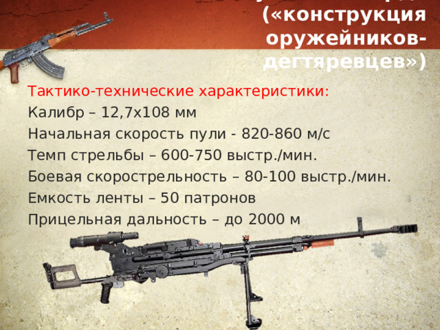 Пулемет «Корд» («конструкция оружейников-дегтяревцев») Тактико-технические характеристики: Калибр – 12,7х108 мм Начальная скорость пули - 820-860 м/с Темп стрельбы – 600-750 выстр./мин. Боевая скорострельность – 80-100 выстр./мин. Емкость ленты – 50 патронов Прицельная дальность – до 2000 м 