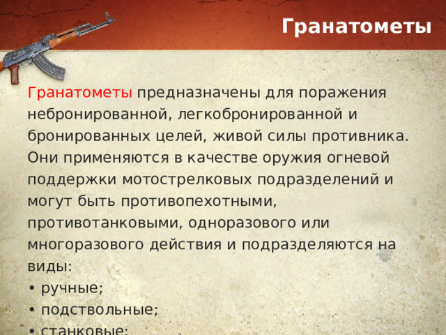Гранатометы Гранатометы предназначены для поражения небронированной, легкобронированной и бронированных целей, живой силы противника. Они применяются в качестве оружия огневой поддержки мотострелковых подразделений и могут быть противопехотными, противотанковыми, одноразового или многоразового действия и подразделяются на виды: • ручные; • подствольные; • станковые; • автоматические; 