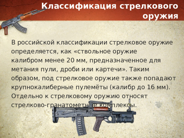 Классификация стрелкового оружия В российской классификации стрелковое оружие определяется, как «ствольное оружие калибром менее 20 мм, предназначенное для метания пули, дроби или картечи». Таким образом, под стрелковое оружие также попадают крупнокалиберные пулемёты (калибр до 16 мм). Отдельно к стрелковому оружию относят стрелково-гранатометные комплексы. 