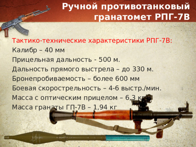 Ручной противотанковый гранатомет РПГ-7В Тактико-технические характеристики РПГ-7В: Калибр – 40 мм Прицельная дальность - 500 м. Дальность прямого выстрела – до 330 м. Бронепробиваемость – более 600 мм Боевая скорострельность – 4-6 выстр./мин. Масса с оптическим прицелом – 6,3 кг Масса гранаты ГП-7В – 1,94 кг 
