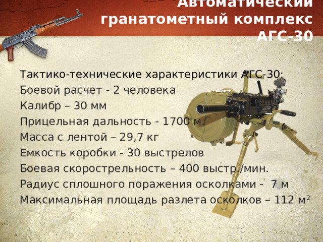 Автоматический гранатометный комплекс АГС-30 Тактико-технические характеристики АГС-30: Боевой расчет - 2 человека Калибр – 30 мм Прицельная дальность - 1700 м. Масса с лентой – 29,7 кг Емкость коробки - 30 выстрелов Боевая скорострельность – 400 выстр./мин. Радиус сплошного поражения осколками - 7 м Максимальная площадь разлета осколков – 112 м 2 