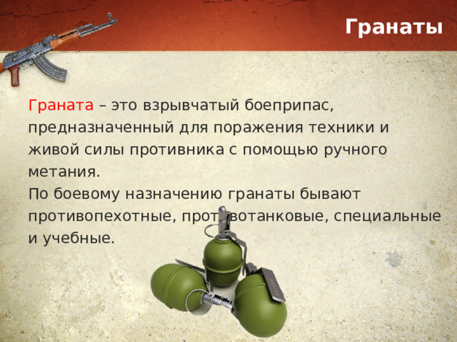 Гранаты Граната – это взрывчатый боеприпас, предназначенный для поражения техники и живой силы противника с помощью ручного метания. По боевому назначению гранаты бывают противопехотные, противотанковые, специальные и учебные. 