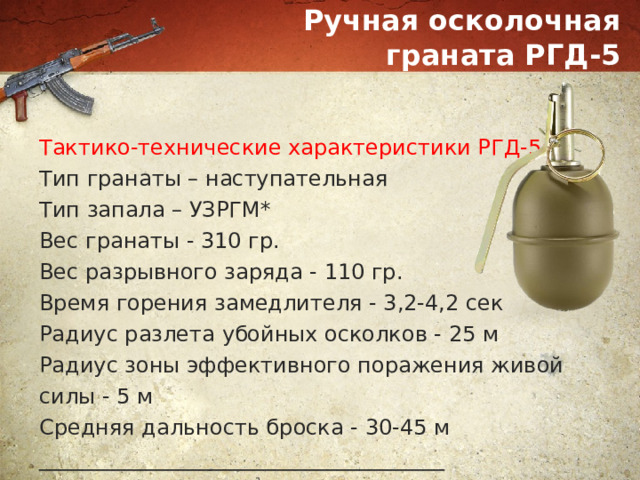 Ручная осколочная граната РГД-5 Тактико-технические характеристики РГД-5: Тип гранаты – наступательная Тип запала – УЗРГМ* Вес гранаты - 310 гр. Вес разрывного заряда - 110 гр. Время горения замедлителя - 3,2-4,2 сек Радиус разлета убойных осколков - 25 м Радиус зоны эффективного поражения живой силы - 5 м Средняя дальность броска - 30-45 м ______________________________________ *УЗРГМ — унифицированный запал ручной гранаты модернизированный 
