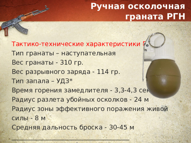 Ручная осколочная граната РГН Тактико-технические характеристики РГН: Тип гранаты – наступательная Вес гранаты - 310 гр. Вес разрывного заряда - 114 гр. Тип запала – УДЗ* Время горения замедлителя - 3,3-4,3 сек Радиус разлета убойных осколков - 24 м Радиус зоны эффективного поражения живой силы - 8 м Средняя дальность броска - 30-45 м _____________________________________ *УДЗ - ударно-дистанционный запал 