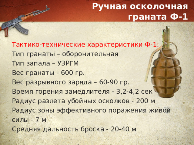 Ручная осколочная граната Ф-1 Тактико-технические характеристики Ф-1: Тип гранаты – оборонительная Тип запала – УЗРГМ Вес гранаты - 600 гр. Вес разрывного заряда – 60-90 гр. Время горения замедлителя - 3,2-4,2 сек Радиус разлета убойных осколков - 200 м Радиус зоны эффективного поражения живой силы - 7 м Средняя дальность броска - 20-40 м 