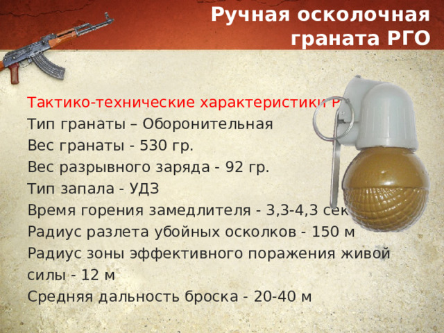 Ручная осколочная граната РГО Тактико-технические характеристики РГО: Тип гранаты – Оборонительная Вес гранаты - 530 гр. Вес разрывного заряда - 92 гр. Тип запала - УДЗ Время горения замедлителя - 3,3-4,3 сек Радиус разлета убойных осколков - 150 м Радиус зоны эффективного поражения живой силы - 12 м Средняя дальность броска - 20-40 м 