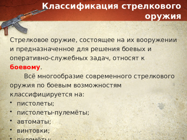 Классификация стрелкового оружия Стрелковое оружие, состоящее на их вооружении и предназначенное для решения боевых и оперативно-служебных задач, относят к боевому .  Всё многообразие современного стрелкового оружия по боевым возможностям классифицируется на: пистолеты; пистолеты-пулемёты; автоматы; винтовки; пулемёты; стрелково-гранатометные комплексы. 