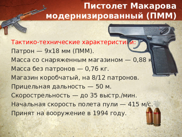 Пистолет Макарова модернизированный (ПММ) Тактико-технические характеристики: Патрон — 9х18 мм (ПММ). Масса со снаряженным магазином — 0,88 кг. Масса без патронов — 0,76 кг. Магазин коробчатый, на 8/12 патронов. Прицельная дальность — 50 м. Скорострельность — до 35 выстр./мин. Начальная скорость полета пули — 415 м/с. Принят на вооружение в 1994 году. 