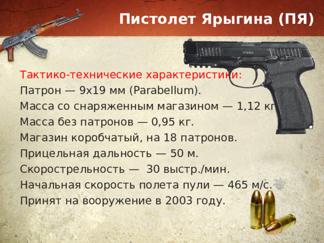 Пистолет Ярыгина (ПЯ) Тактико-технические характеристики: Патрон — 9х19 мм (Parabellum). Масса со снаряженным магазином — 1,12 кг. Масса без патронов — 0,95 кг. Магазин коробчатый, на 18 патронов. Прицельная дальность — 50 м. Скорострельность — 30 выстр./мин. Начальная скорость полета пули — 465 м/с. Принят на вооружение в 2003 году. 