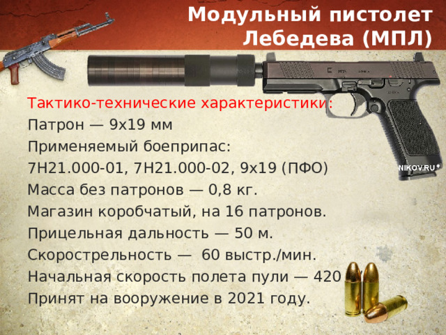 Модульный пистолет Лебедева (МПЛ) Тактико-технические характеристики: Патрон — 9х19 мм Применяемый боеприпас: 7Н21.000-01, 7Н21.000-02, 9х19 (ПФО) Масса без патронов — 0,8 кг. Магазин коробчатый, на 16 патронов. Прицельная дальность — 50 м. Скорострельность — 60 выстр./мин. Начальная скорость полета пули — 420 м/с. Принят на вооружение в 2021 году. 