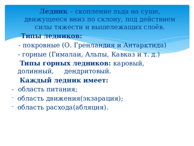 Ледник – скопление льда на суше, движущееся вниз по склону, под действием силы тяжести и вышележащих слоёв.  Типы ледников:  - покровные (О. Гренландия и Антарктида)  - горные (Гималаи, Альпы, Кавказ и т. д.)   Типы горных ледников: каровый, долинный, дендритовый.   Каждый ледник имеет: - область питания; область движения(экзарация); область расхода(абляция). 