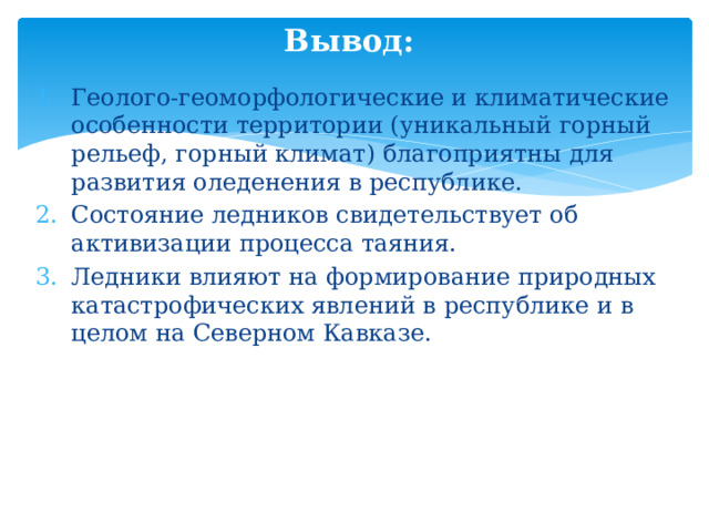Вывод: Геолого-геоморфологические и климатические особенности территории (уникальный горный рельеф, горный климат) благоприятны для развития оледенения в республике. Состояние ледников свидетельствует об активизации процесса таяния. Ледники влияют на формирование природных катастрофических явлений в республике и в целом на Северном Кавказе. 