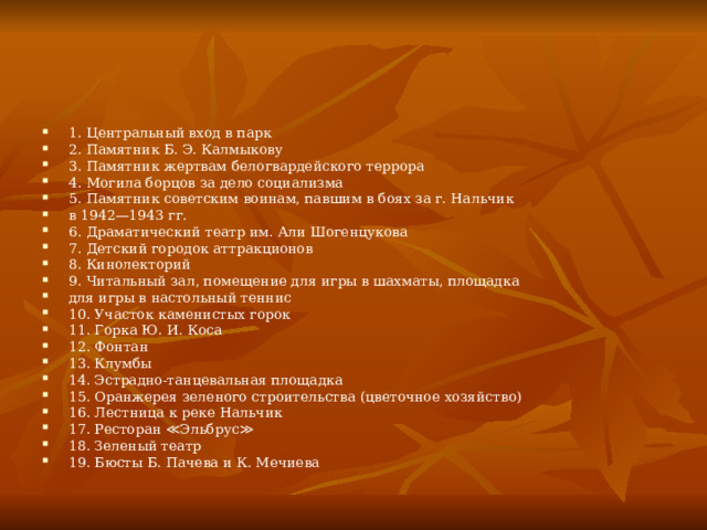 1. Центральный вход в парк 2. Памятник Б. Э. Калмыкову 3. Памятник жертвам белогвардейского террора 4. Могила борцов за дело социализма 5. Памятник советским воинам, павшим в боях за г. Нальчик в 1942—1943 гг. 6. Драматический театр им. Али Шогенцукова 7. Детский городок аттракционов 8. Кинолекторий 9. Читальный зал, помещение для игры в шахматы, площадка для игры в настольный теннис 10. Участок каменистых горок 11. Горка Ю. И. Коса 12. Фонтан 13. Клумбы 14. Эстрадно-танцевальная площадка 15. Оранжерея зеленого строительства (цветочное хозяйство) 16. Лестница к реке Нальчик 17. Ресторан ≪Эльбрус≫ 18. Зеленый театр 19. Бюсты Б. Пачева и К. Мечиева 