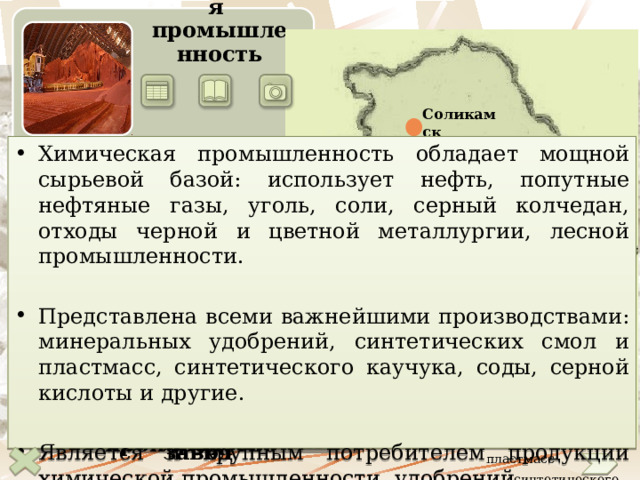       Химическая промышленность Соликамск Химическая промышленность  обладает мощной сырьевой базой: использует нефть, попутные нефтяные газы, уголь, соли, серный колчедан, отходы черной и цветной металлургии, лесной промышленности. Представлена всеми важнейшими производствами: минеральных удобрений, синтетических смол и пластмасс, синтетического каучука, соды, серной кислоты и другие.  Является и крупным потребителем продукции химической промышленности,   удобрений.  Красноуральск Березники Пермь Нижний Тагил Чайковский Екатеринбург Уфа  Производство  - калийных удобрений  - азотных удобрений  - соды  - фосфорных удобрений  - смол и пластмасс  - синтетического каучука  - шин Стерлитамак Магнитогорск Салават Стерлитамакский нефтехимический завод Калийное производство Медно-сернистый комбинат Соляная гора 20 