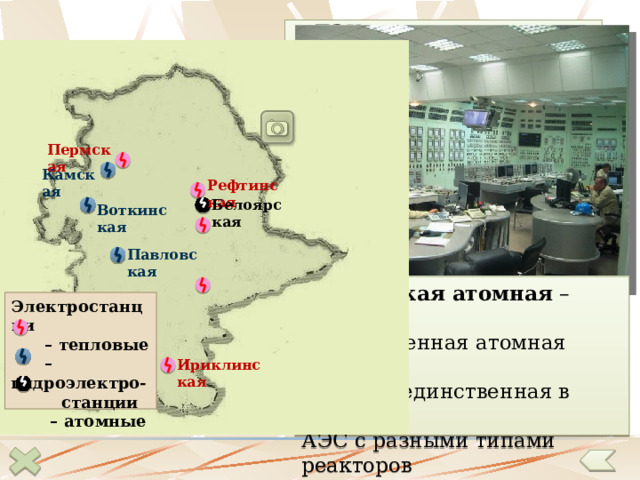 ТЭК представлен всеми основными видами топлива и электростанций. Электроэнергетика Пермская Камская Рефтинская Белоярская Воткинская Павловская Белоярская атомная – вторая промышленная атомная станция в  стране , единственная в России АЭС с разными типами реакторов  на одной площадке. Электростанции – тепловые – гидроэлектро-  станции – атомные Ириклинская 