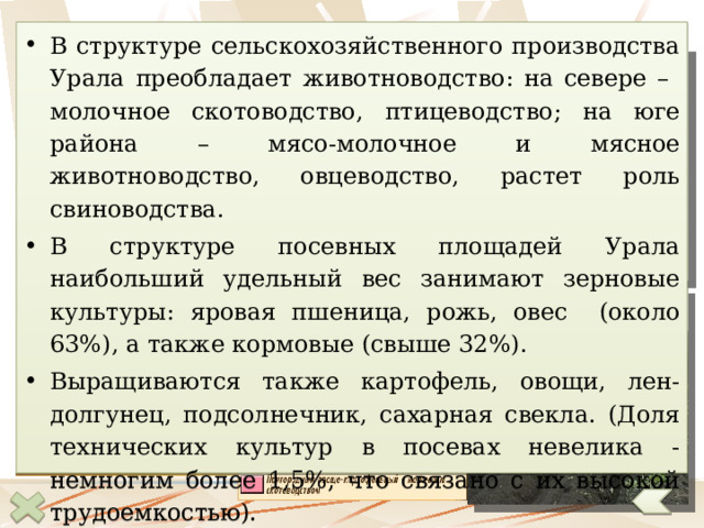 Сельское хозяйство В структуре сельскохозяйственного производства Урала преобладает животноводство: на севере – молочное скотоводство, птицеводство; на юге района – мясо-молочное и мясное животноводство, овцеводство, растет роль свиноводства. В структуре посевных площадей Урала наибольший удельный вес занимают зерновые культуры: яровая пшеница, рожь, овес (около 63%), а также кормовые (свыше 32%). Выращиваются также картофель, овощи, лен-долгунец, подсолнечник, сахарная свекла. (Доля технических культур в посевах невелика - немногим более 1,5%, что связано с их высокой трудоемкостью). Важная задача, стоящая перед сельским хозяйством Урала – повышение урожайности зерновых культур и продуктивности скота.  