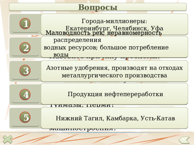 Вопросы Назовите самые крупные города Уральского экономического района.  Города-миллионеры: Екатеринбург, Челябинск, Уфа 1  Маловодность рек; неравномерность распределения водных ресурсов; большое потребление воды промышленными предприятиями На Урале 69 тысяч рек, но острейшая проблема – водная Назовите причину проблемы. 2  Азотные удобрения, производят на отходах металлургического производства Какие удобрения производят на территории металлургических комбинатов? Почему 3  Продукция нефтепереработки Какую продукцию производят в Салавате, Уфе, Стерлитамаке, Туймазы, Перми? 4  Нижний Тагил, Камбарка, Усть-Катав Назовите центры производства железнодорожного машиностроения? 5 32 