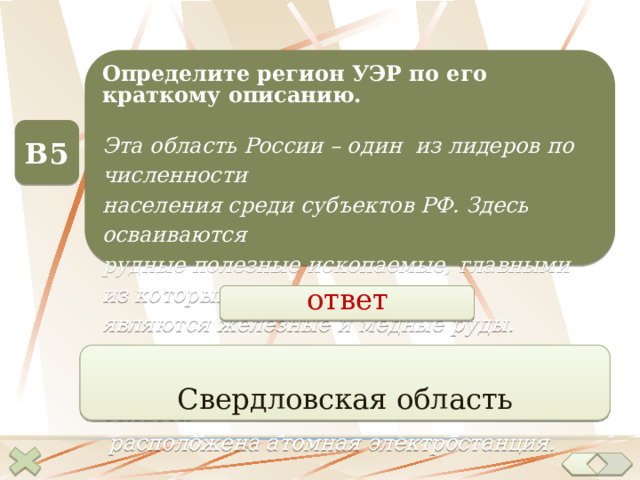 Определите регион УЭР по его краткому описанию. Эта область России – один из лидеров по численности населения среди субъектов РФ. Здесь осваиваются рудные полезные ископаемые, главными из которых являются железные и медные руды. Область центр – город-миллионер. На территории области  расположена атомная электростанция. В5 ответ Свердловская область  