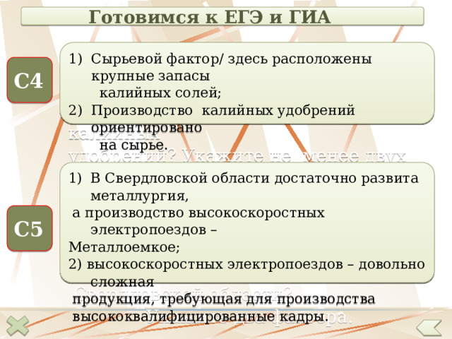 Готовимся к ЕГЭ и ГИА Сырьевой фактор/ здесь расположены крупные запасы  калийных солей; Производство калийных удобрений ориентировано  на сырье. Чем объяснить размещение в Пермском крае предприятий по производству калийных удобрений? Укажите не менее двух причин. С4 В Свердловской области достаточно развита металлургия, Какие факторы, кроме выгодного ЭГП,  а производство высокоскоростных электропоездов – способствовали размещению производства высокоскоростных электропоездов в Металлоемкое;  Свердловской области? 2) высокоскоростных электропоездов – довольно сложная  Укажите два фактора.  продукция, требующая для производства  высококвалифицированные кадры. С5  