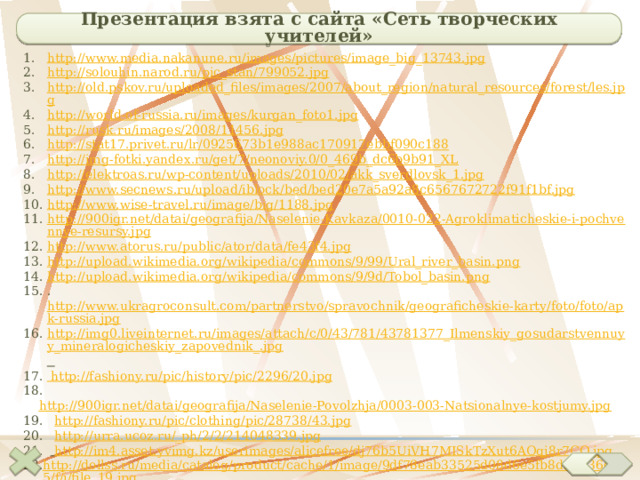 Презентация взята с сайта «Сеть творческих учителей» http://www.media.nakanune.ru/images/pictures/image_big_13743.jpg http://solouhin.narod.ru/pic_stan/799052.jpg http://old.pskov.ru/uploaded_files/images/2007/about_region/natural_resources/forest/les.jpg http://world-of-russia.ru/images/kurgan_foto1.jpg http://rusk.ru/images/2008/11456.jpg http://stat17.privet.ru/lr/0925673b1e988ac170917ebbf090c188 http://img-fotki.yandex.ru/get/7/neonoviy.0/0_469b_dc6b9b91_XL http://elektroas.ru/wp-content/uploads/2010/02/akk_sverdlovsk_1.jpg http://www.secnews.ru/upload/iblock/bed/bed20e7a5a92a8c6567672722f91f1bf.jpg http://www.wise-travel.ru/image/big/1188.jpg http://900igr.net/datai/geografija/Naselenie-Kavkaza/0010-022-Agroklimaticheskie-i-pochvennye-resursy.jpg http://www.atorus.ru/public/ator/data/fe43f4.jpg http://upload.wikimedia.org/wikipedia/commons/9/99/Ural_river_basin.png http://upload.wikimedia.org/wikipedia/commons/9/9d/Tobol_basin.png . http://www.ukragroconsult.com/partnerstvo/spravochnik/geograficheskie-karty/foto/foto/apk-russia.jpg http://img0.liveinternet.ru/images/attach/c/0/43/781/43781377_Ilmenskiy_gosudarstvennuyy_mineralogicheskiy_zapovednik_.jpg  http://fashiony.ru/pic/history/pic/2296/20.jpg  http://900igr.net/datai/geografija/Naselenie-Povolzhja/0003-003-Natsionalnye-kostjumy.jpg  http://fashiony.ru/pic/clothing/pic/28738/43.jpg  http://urra.ucoz.ru/_ph/2/2/214048339.jpg   http://im4.asset.yvimg.kz/userimages/alicefree/dj76b5UiVH7MISkTzXut6AOqj8r7CO.jpg http://dollss.ru/media/catalog/product/cache/1/image/9df78eab33525d08d6e5fb8d27136e95/f/i/file_19.jpg http://100чудес.рф/img/005/image01.jpg   http://autotravel.ru/phalbum/10122/233.jpg 