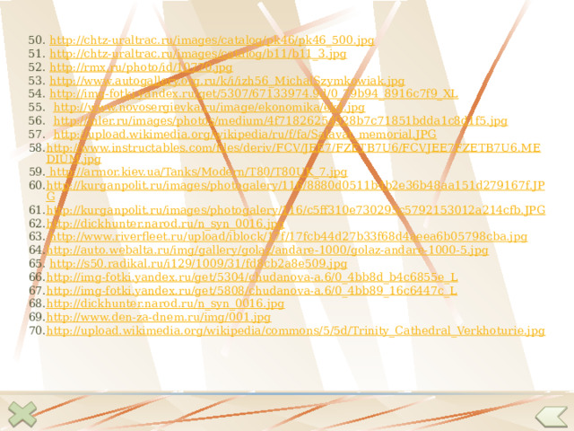 50. http://chtz-uraltrac.ru/images/catalog/pk46/pk46_500.jpg  51. http://chtz-uraltrac.ru/images/catalog/b11/b11_3.jpg  52. http://rmx.ru/photo/id/10770.jpg  53. http://www.autogallery.org.ru/k/i/izh56_MichalSzymkowiak.jpg  54. http://img-fotki.yandex.ru/get/5307/67133974.9d/0_79b94_8916c7f9_XL 55. http://www.novosergievka.ru/image/ekonomika/ek4.jpg  56. http://inler.ru/images/photos/medium/4f71826254928b7c71851bdda1c8d1f5.jpg  57. http://upload.wikimedia.org/wikipedia/ru/f/fa/Salavat_memorial.JPG  http://www.instructables.com/files/deriv/FCV/JEE7/FZETB7U6/FCVJEE7FZETB7U6.MEDIUM.jpg http://armor.kiev.ua/Tanks/Modern/T80/T80UK_7.jpg http://kurganpolit.ru/images/photogalery/116/8880d0511b4b2e36b48aa151d279167f.JPG http://kurganpolit.ru/images/photogalery/116/c5ff310e730295c5792153012a214cfb.JPG  http://dickhunter.narod.ru/n_syn_0016.jpg   http://www.riverfleet.ru/upload/iblock/17f/17fcb44d27b33f68d4aeea6b05798cba.jpg http://auto.webalta.ru/img/gallery/golaz/andare-1000/golaz-andare-1000-5.jpg   http://s50.radikal.ru/i129/1009/31/fd8cb2a8e509.jpg  http://img-fotki.yandex.ru/get/5304/chudanova-a.6/0_4bb8d_b4c6855e_L  http://img-fotki.yandex.ru/get/5808/chudanova-a.6/0_4bb89_16c6447c_L  http://dickhunter.narod.ru/n_syn_0016.jpg  http://www.den-za-dnem.ru/img/001.jpg  http://upload.wikimedia.org/wikipedia/commons/5/5d/Trinity_Cathedral_Verkhoturie.jpg  