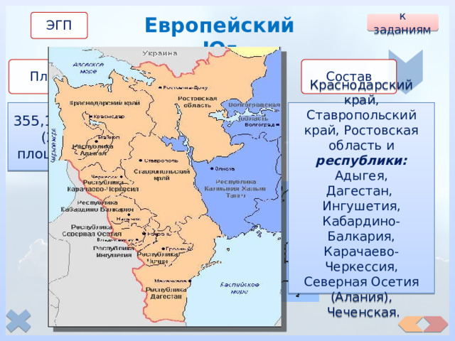 Европейский Юг ЭГП к заданиям Состав Население Площадь 355,1 тыс. км² (2% от площади РФ) 19,4 млн.чел. (13,6 % от населения РФ) Краснодарский край, Ставропольский край, Ростовская область и республики:  Адыгея, Дагестан, Ингушетия, Кабардино-Балкария, Карачаево-Черкессия, Северная Осетия (Алания),  Чеченская. 