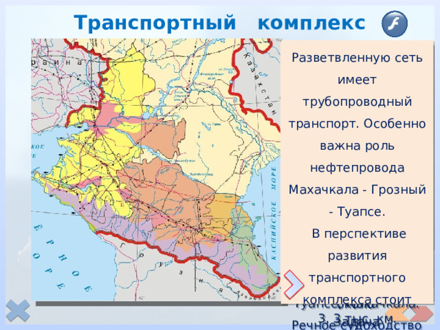 Транспортный комплекс Разветвленную сеть имеет трубопроводный транспорт. Особенно важна роль нефтепровода Махачкала - Грозный - Туапсе.  В перспективе развития транспортного комплекса стоит задача строительства обводной дороги в обход территории Чечни. Морские пути Северного Кавказа обеспечивают его связи со странами ближнего и дальнего зарубежья, имеют не только внутреннее, но и внешнеторговое значение. Крупнейшие порты - Новороссийск, Туапсе, Махачкала. Речное судоходство развито на Дону, Кубани, Северском Донце. Основным перевозчиком грузов и пассажиров в международном сообщении является Северо-Кавказская железная дорога. Проходят магистральные железные дороги, связывающие центральные и западные районы страны, Сибирь с Южным регионом. Протяжённость путей составляет около 3, 3 тыс. км. Во внутрирайонных перевозках преобладает (85%) автомобильный транспорт. Протяжённость автомобильных дорог общего пользования составляет более 11,5 тыс. км. 