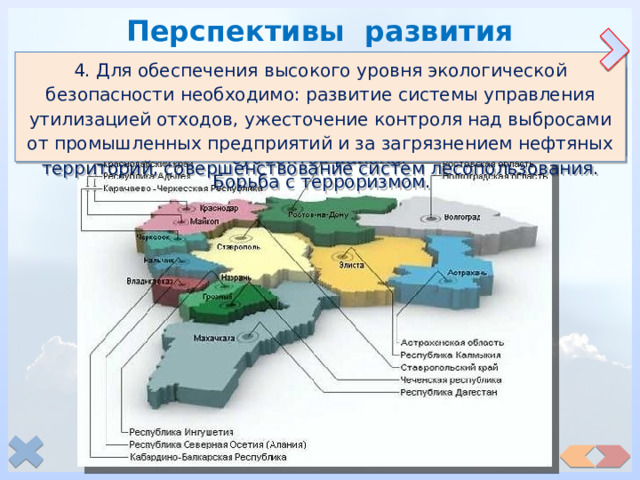 Перспективы развития 4. Для обеспечения высокого уровня экологической безопасности необходимо: развитие системы управления утилизацией отходов, ужесточение контроля над выбросами от промышленных предприятий и за загрязнением нефтяных территорий, совершенствование систем лесопользования. 1. Эффективное использование преимуществ района: природно-климатических условий, благоприятных для развития самого крупного в стране АПК и уникального курортно-рекреационного комплекса. 3. Для решения политических проблем – повышение материального благосостояния всех народов Северного Кавказа. Создание равных условий развития экономики всех субъектов района. Борьба с терроризмом.  2. Совершенствование транспортной системы с акцентом на морской транспорт, приобретающий в связи с пограничным положением района лидирующую роль. Реконструкция и расширение портового хозяйства. 