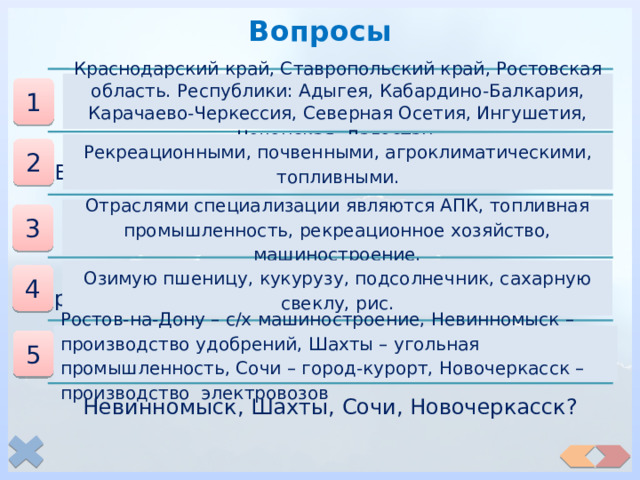 Вопросы  Какие субъекты РФ входят в состав района? Краснодарский край, Ставропольский край, Ростовская область. Республики: Адыгея, Кабардино-Балкария, Карачаево-Черкессия, Северная Осетия, Ингушетия, Чеченская, Дагестан . 1  Какими ресурсами наиболее богат Европейский Юг? Рекреационными, почвенными, агроклиматическими, топливными. 2  Каковы отрасли специализации района? Отраслями специализации являются АПК, топливная промышленность, рекреационное хозяйство, машиностроение. 3  Какие основные с/х культуры выращивают в районе? Озимую пшеницу, кукурузу, подсолнечник, сахарную свеклу, рис. 4 Какова специализация городов: Ростов-на-Дону, Невинномыск, Шахты, Сочи, Новочеркасск? Ростов-на-Дону – с/х машиностроение, Невинномыск – производство удобрений, Шахты – угольная промышленность, Сочи – город-курорт, Новочеркасск – производство электровозов 5 