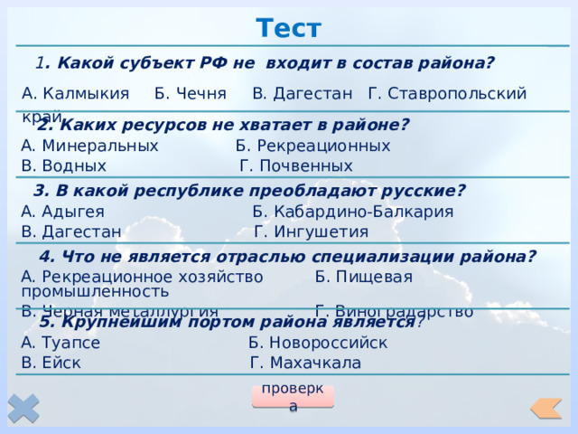 Тест  1 . Какой субъект РФ не входит в состав района? А. Калмыкия Б. Чечня В. Дагестан Г. Ставропольский край  2. Каких ресурсов не хватает в районе? А. Минеральных Б. Рекреационных В. Водных Г. Почвенных  3. В какой республике преобладают русские? А. Адыгея Б. Кабардино-Балкария В. Дагестан Г. Ингушетия  4. Что не является отраслью специализации района? А. Рекреационное хозяйство Б. Пищевая промышленность В. Черная металлургия Г. Виноградарство  5. Крупнейшим портом района является ? А. Туапсе Б. Новороссийск В. Ейск Г. Махачкала проверка 