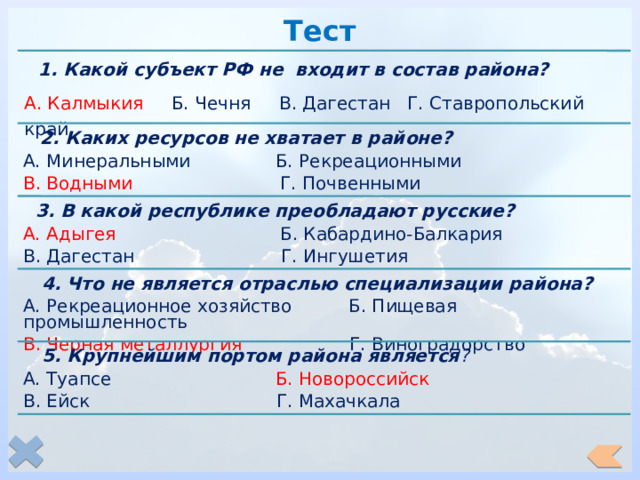 Тест   1. Какой субъект РФ не входит в состав района? А. Калмыкия Б. Чечня В. Дагестан Г. Ставропольский край  2. Каких ресурсов не хватает в районе? А. Минеральными Б. Рекреационными В. Водными Г. Почвенными  3. В какой республике преобладают русские? А. Адыгея Б. Кабардино-Балкария В. Дагестан Г. Ингушетия  4. Что не является отраслью специализации района? А. Рекреационное хозяйство Б. Пищевая промышленность В. Черная металлургия Г. Виноградорство  5. Крупнейшим портом района является ? А. Туапсе Б. Новороссийск В. Ейск Г. Махачкала 